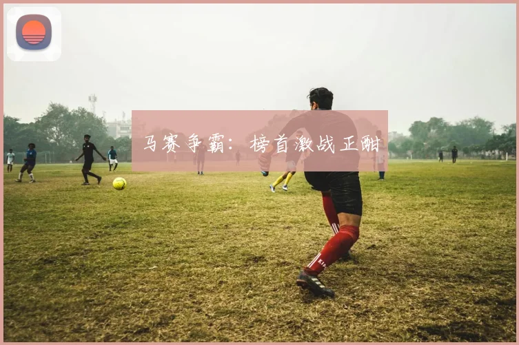 马赛争霸：榜首激战正酣
