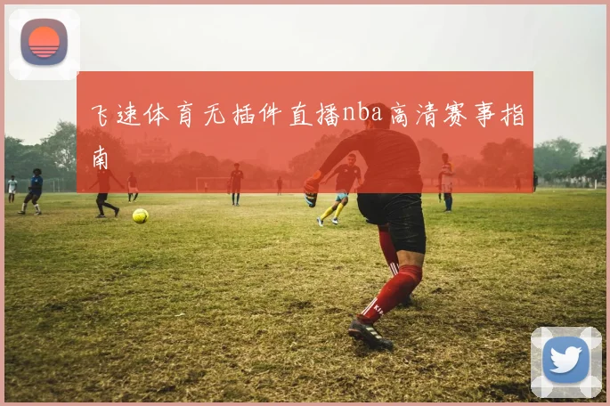 飞速体育无插件直播nba高清赛事指南
