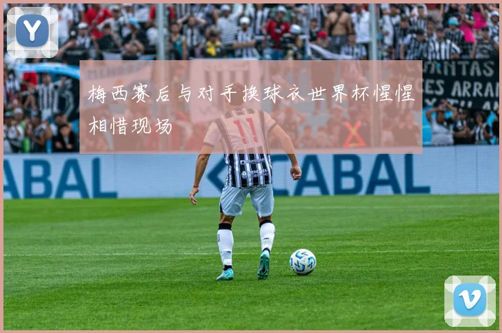 梅西赛后与对手换球衣世界杯惺惺相惜现场