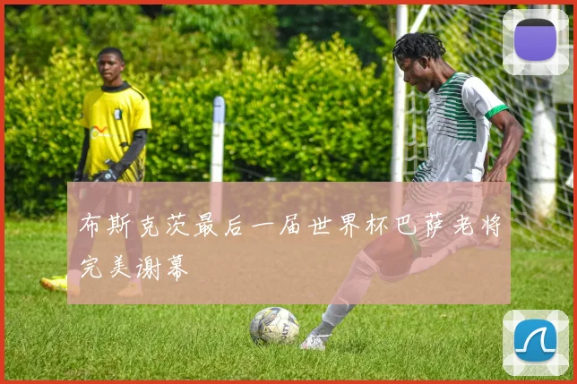 布斯克茨最后一届世界杯巴萨老将完美谢幕