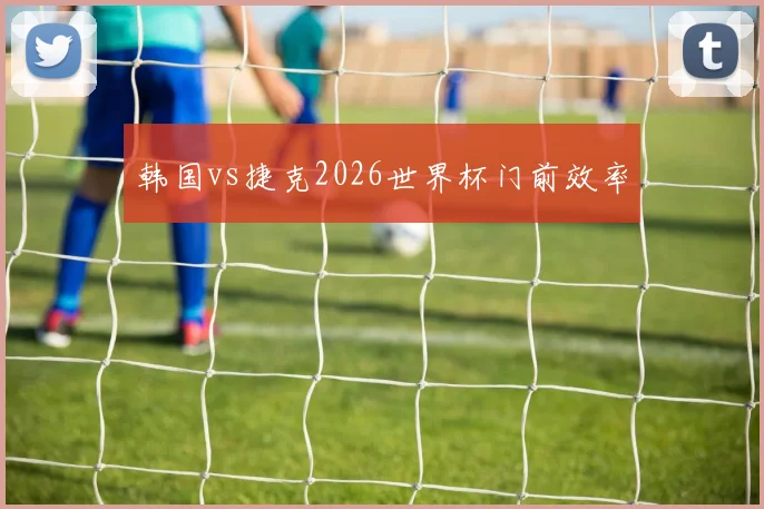 韩国vs捷克2026世界杯门前效率