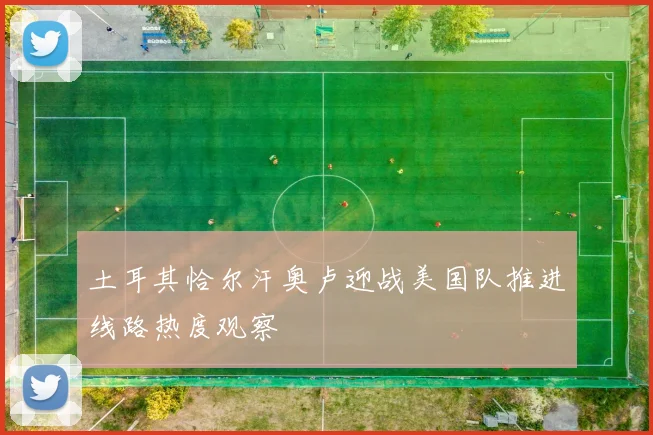 土耳其恰尔汗奥卢迎战美国队推进线路热度观察