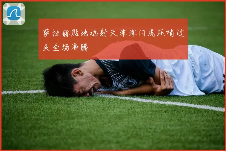 萨拉赫贴地远射天津津门虎压哨过关全场沸腾
