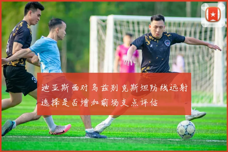 迪亚斯面对乌兹别克斯坦防线远射选择是否增加前场支点评估