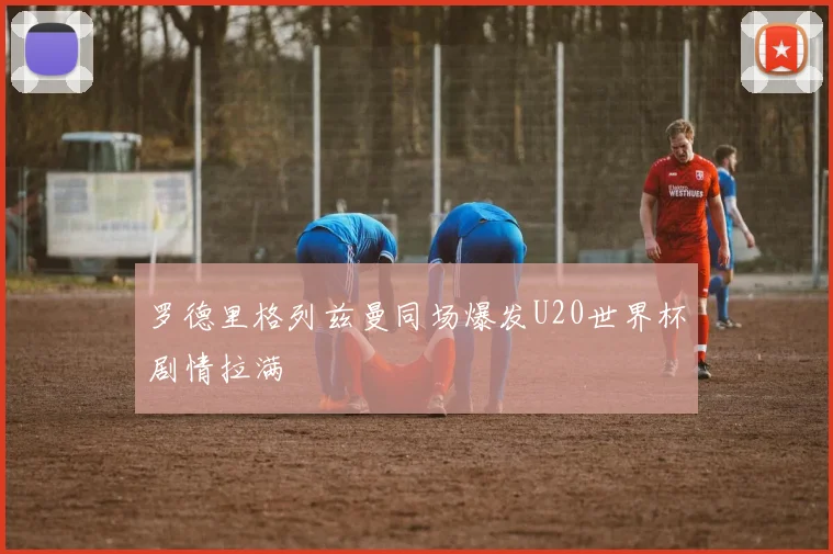罗德里格列兹曼同场爆发U20世界杯剧情拉满