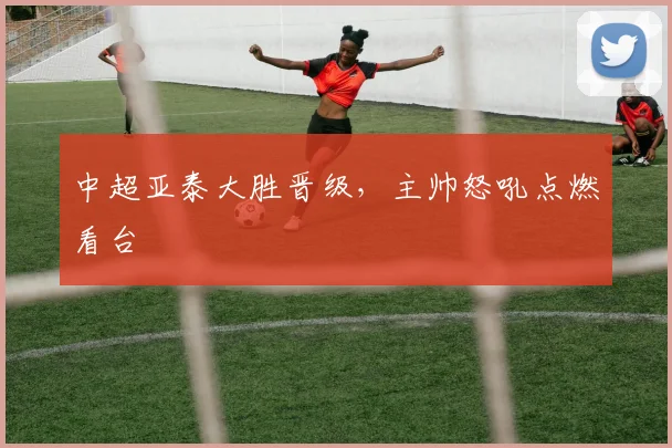 中超亚泰大胜晋级，主帅怒吼点燃看台
