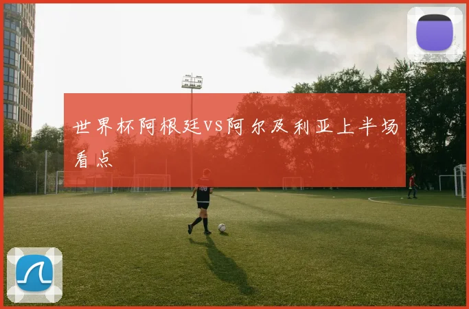 世界杯阿根廷vs阿尔及利亚上半场看点