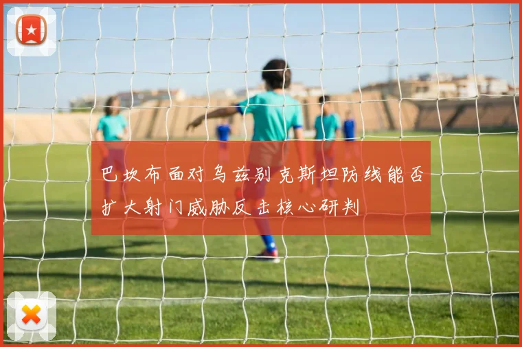 巴坎布面对乌兹别克斯坦防线能否扩大射门威胁反击核心研判