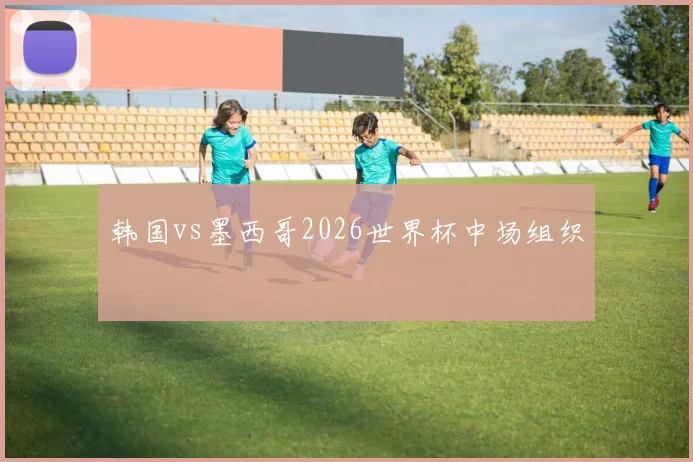 韩国vs墨西哥2026世界杯中场组织