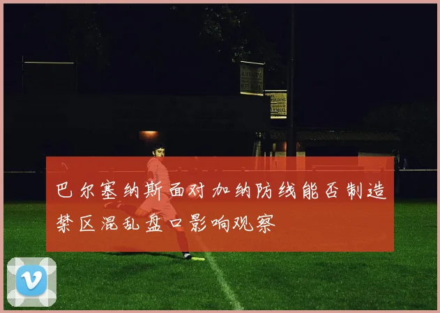 巴尔塞纳斯面对加纳防线能否制造禁区混乱盘口影响观察