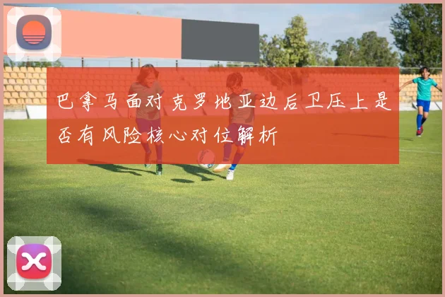 巴拿马面对克罗地亚边后卫压上是否有风险核心对位解析