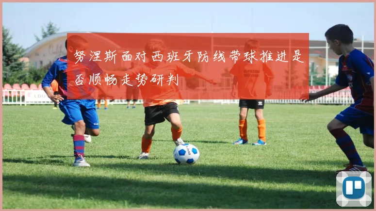 努涅斯面对西班牙防线带球推进是否顺畅走势研判