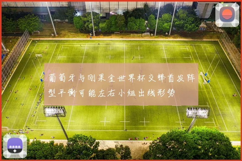 葡萄牙与刚果金世界杯交锋首发阵型平衡可能左右小组出线形势
