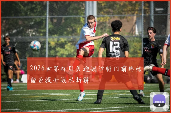 2026世界杯贝贝迎战沙特门前终结能否提升战术拆解