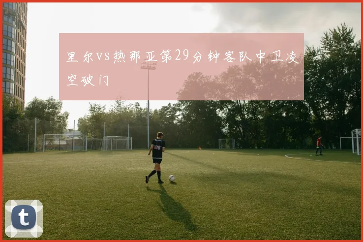 里尔vs热那亚第29分钟客队中卫凌空破门