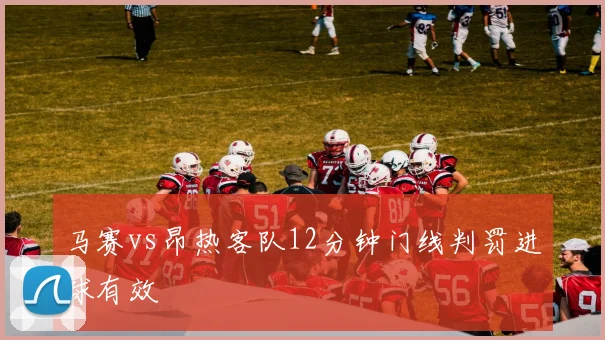 马赛vs昂热客队12分钟门线判罚进球有效