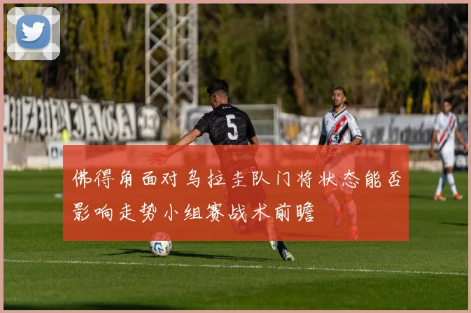 佛得角面对乌拉圭队门将状态能否影响走势小组赛战术前瞻