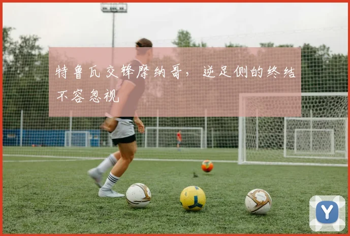 特鲁瓦交锋摩纳哥，逆足侧的终结不容忽视