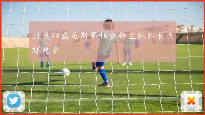 科莫vs威尼斯第46分钟主队队长头球绝杀