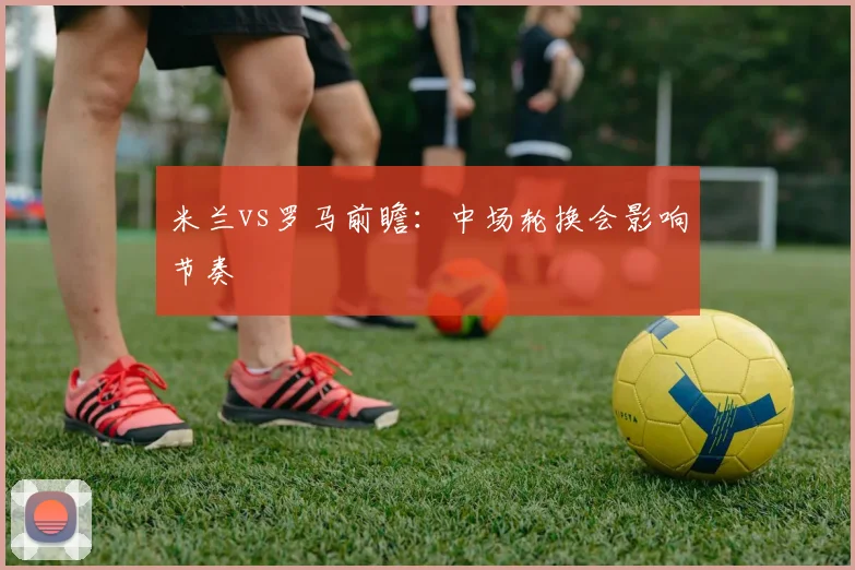 米兰vs罗马前瞻：中场轮换会影响节奏