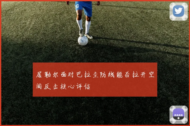 居勒尔面对巴拉圭防线能否拉开空间反击核心评估