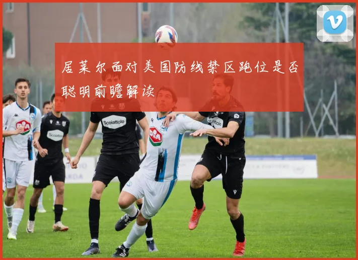 居莱尔面对美国防线禁区跑位是否聪明前瞻解读