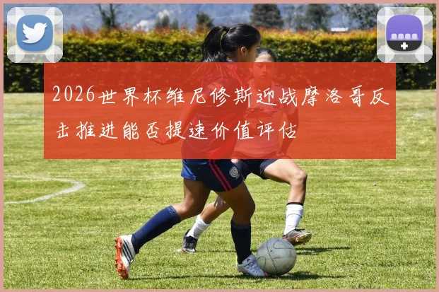 2026世界杯维尼修斯迎战摩洛哥反击推进能否提速价值评估