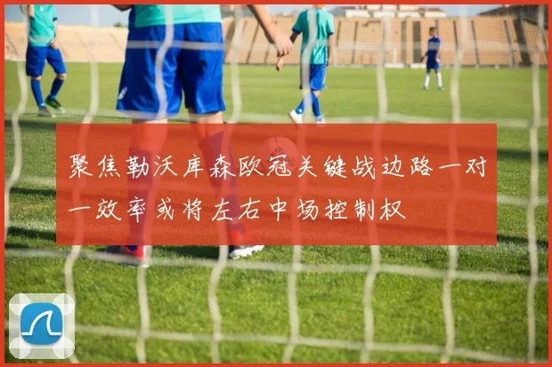 聚焦勒沃库森欧冠关键战边路一对一效率或将左右中场控制权
