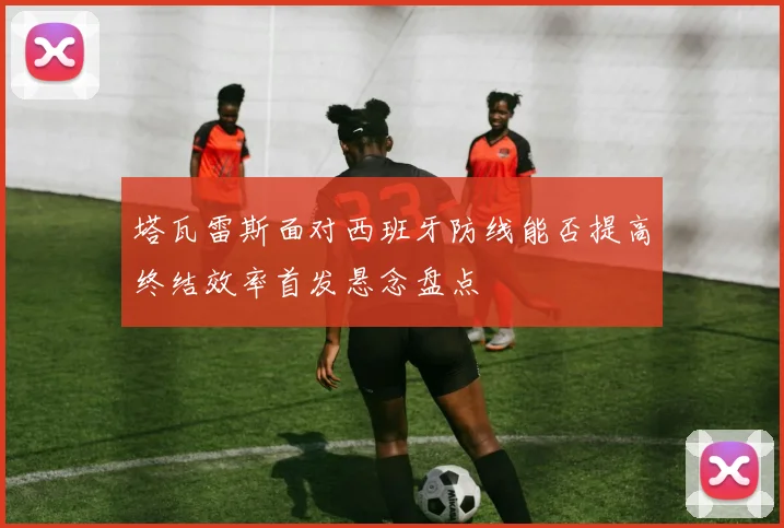 塔瓦雷斯面对西班牙防线能否提高终结效率首发悬念盘点