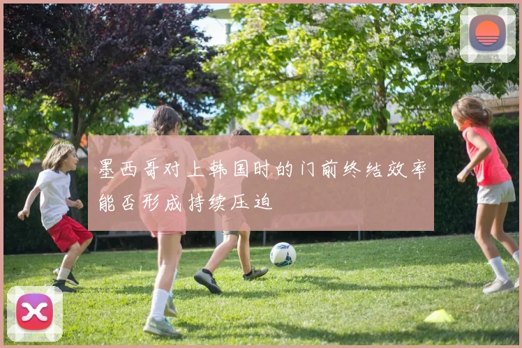 墨西哥对上韩国时的门前终结效率能否形成持续压迫