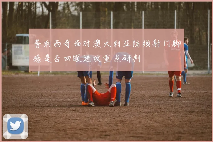 普利西奇面对澳大利亚防线射门脚感是否回暖进攻重点研判