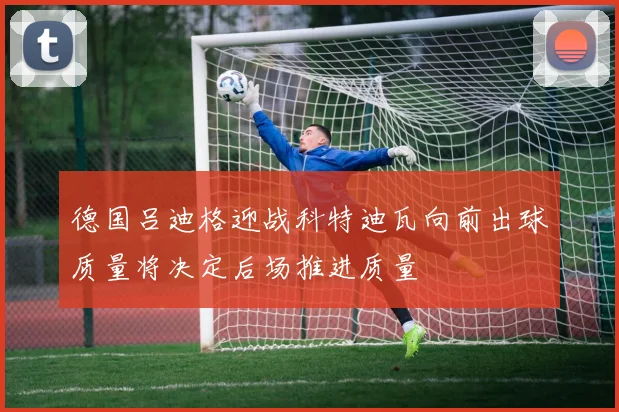 德国吕迪格迎战科特迪瓦向前出球质量将决定后场推进质量