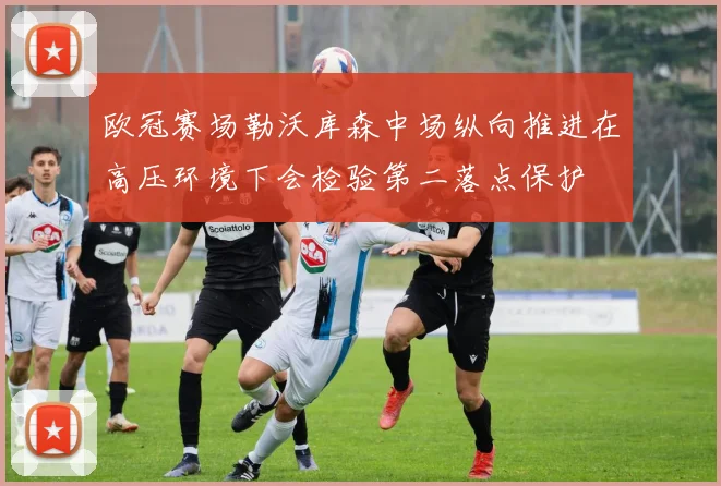 欧冠赛场勒沃库森中场纵向推进在高压环境下会检验第二落点保护