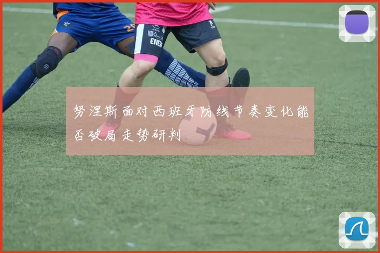 努涅斯面对西班牙防线节奏变化能否破局走势研判