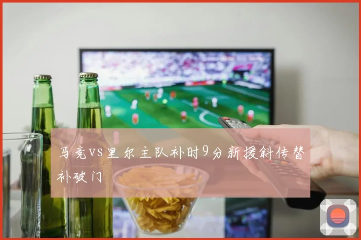 马竞vs里尔主队补时9分新援斜传替补破门
