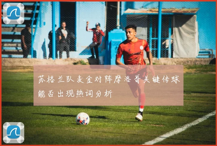 苏格兰队麦金对阵摩洛哥关键传球能否出现热词分析