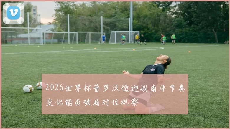 2026世界杯普罗沃德迎战南非节奏变化能否破局对位观察