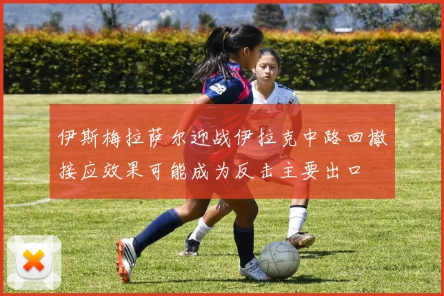 伊斯梅拉萨尔迎战伊拉克中路回撤接应效果可能成为反击主要出口