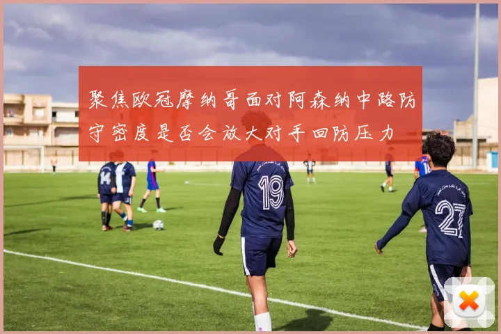 聚焦欧冠摩纳哥面对阿森纳中路防守密度是否会放大对手回防压力