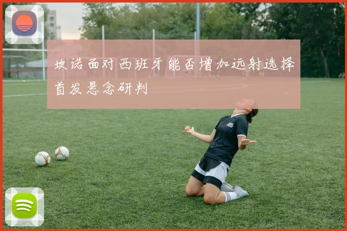 坎诺面对西班牙能否增加远射选择首发悬念研判