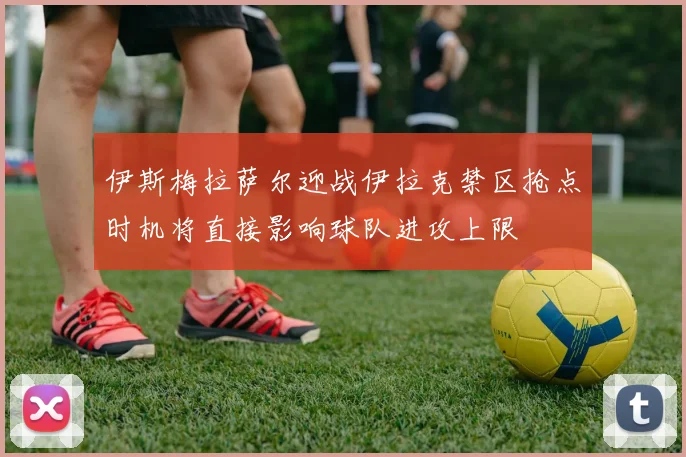 伊斯梅拉萨尔迎战伊拉克禁区抢点时机将直接影响球队进攻上限