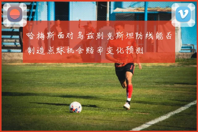 哈梅斯面对乌兹别克斯坦防线能否制造点球机会赔率变化预测
